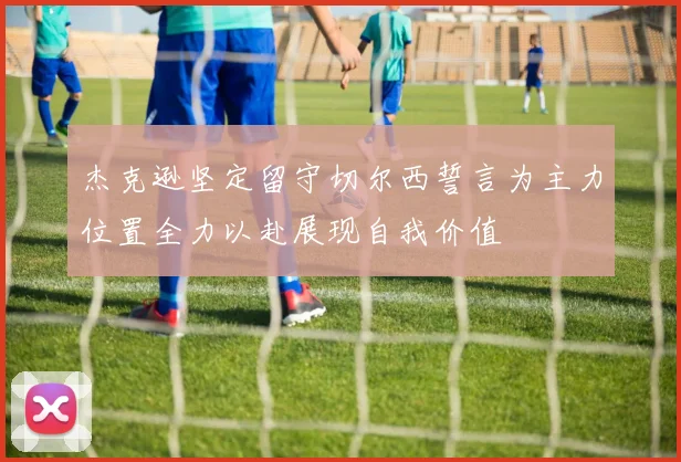 杰克逊坚定留守切尔西誓言为主力位置全力以赴展现自我价值