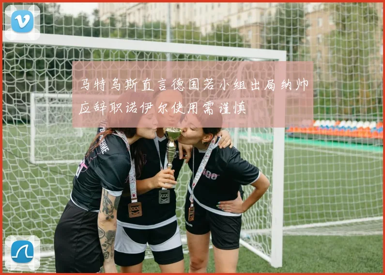 马特乌斯直言德国若小组出局纳帅应辞职诺伊尔使用需谨慎