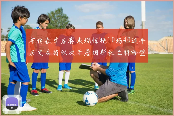 布伦森季后赛表现惊艳10场40追平历史名将仅次于詹姆斯杜兰特哈登