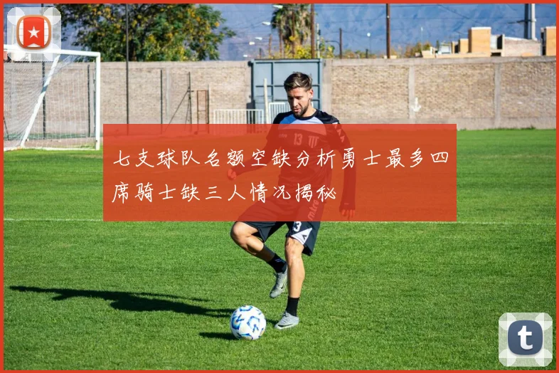 七支球队名额空缺分析勇士最多四席骑士缺三人情况揭秘