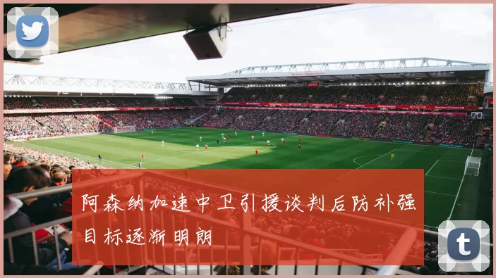 阿森纳加速中卫引援谈判后防补强目标逐渐明朗